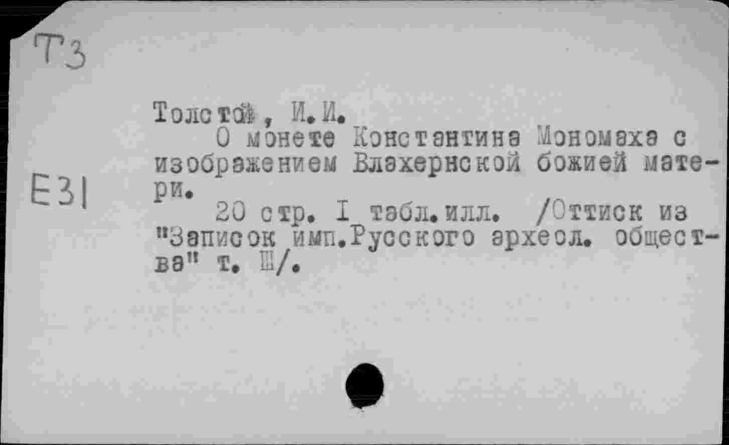 ﻿ESI
Толстой, И,И.
О монете Константина Мономаха с изображением Влахернской божией матери.
20 стр. I табл.илл. /Оттиск из ’•Записок имп.Русского археол. общества” т. Ш/.